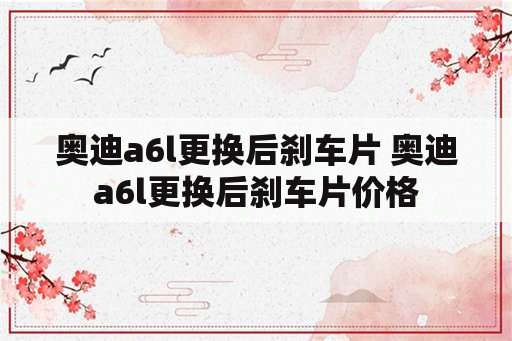 奥迪a6l更换后刹车片 奥迪a6l更换后刹车片价格