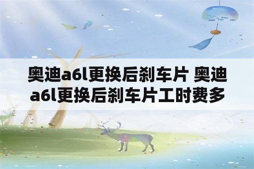 奥迪a6l更换后刹车片 奥迪a6l更换后刹车片工时费多少钱