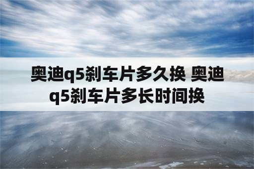 奥迪q5刹车片多久换 奥迪q5刹车片多长时间换