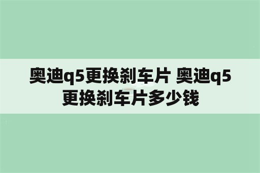 奥迪q5更换刹车片 奥迪q5更换刹车片多少钱