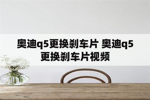 奥迪q5更换刹车片 奥迪q5更换刹车片视频