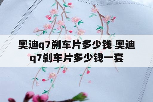 奥迪q7刹车片多少钱 奥迪q7刹车片多少钱一套