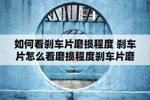 如何看刹车片磨损程度 刹车片怎么看磨损程度刹车片磨到什