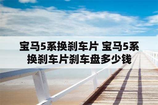 宝马5系换刹车片 宝马5系换刹车片刹车盘多少钱