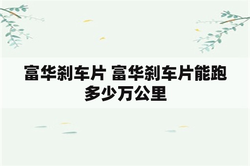 富华刹车片 富华刹车片能跑多少万公里