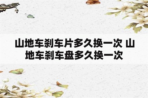 山地车刹车片多久换一次 山地车刹车盘多久换一次