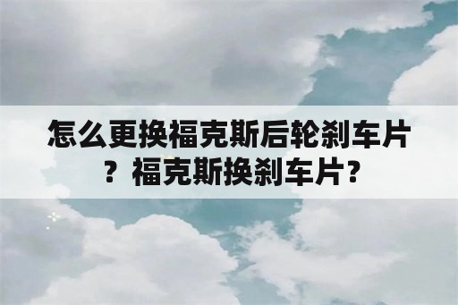 怎么更换福克斯后轮刹车片？福克斯换刹车片？