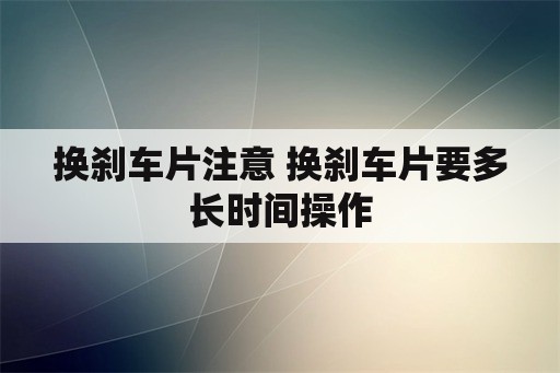 换刹车片注意 换刹车片要多长时间操作