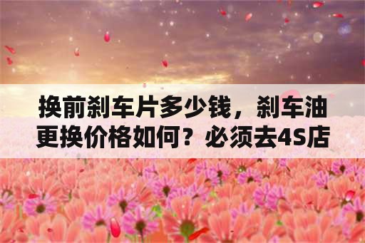 换前刹车片多少钱，刹车油更换价格如何？必须去4S店换吗？