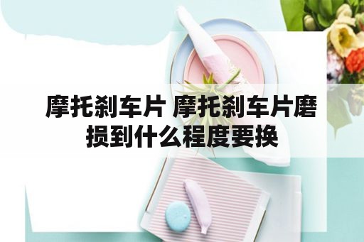 摩托刹车片 摩托刹车片磨损到什么程度要换