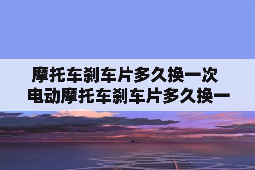 摩托车刹车片多久换一次 电动摩托车刹车片多久换一次