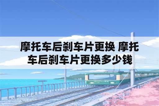 摩托车后刹车片更换 摩托车后刹车片更换多少钱