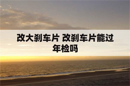 改大刹车片 改刹车片能过年检吗