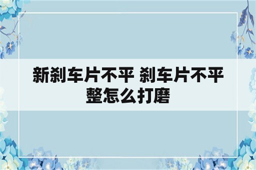 新刹车片不平 刹车片不平整怎么打磨