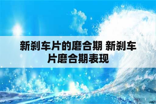 新刹车片的磨合期 新刹车片磨合期表现