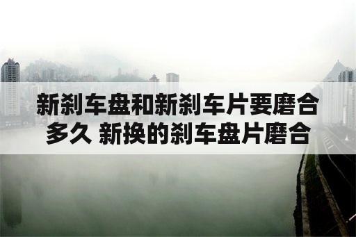 新刹车盘和新刹车片要磨合多久 新换的刹车盘片磨合