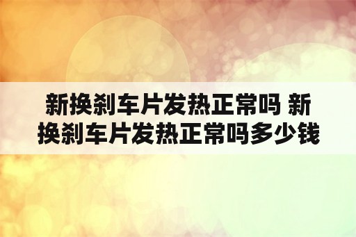 新换刹车片发热正常吗 新换刹车片发热正常吗多少钱