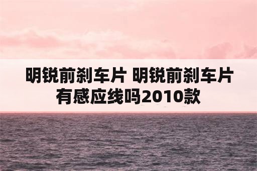 明锐前刹车片 明锐前刹车片有感应线吗2010款