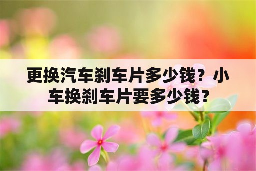 更换汽车刹车片多少钱？小车换刹车片要多少钱？