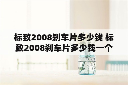 标致2008刹车片多少钱 标致2008刹车片多少钱一个