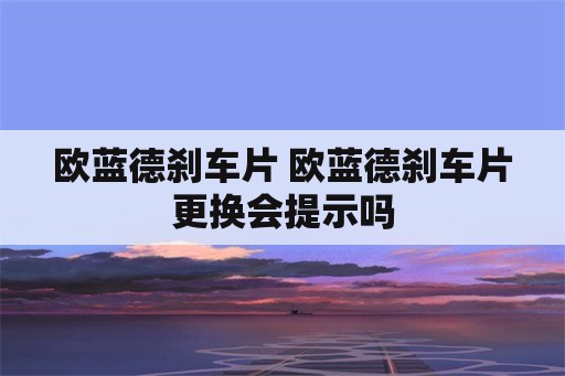 欧蓝德刹车片 欧蓝德刹车片更换会提示吗