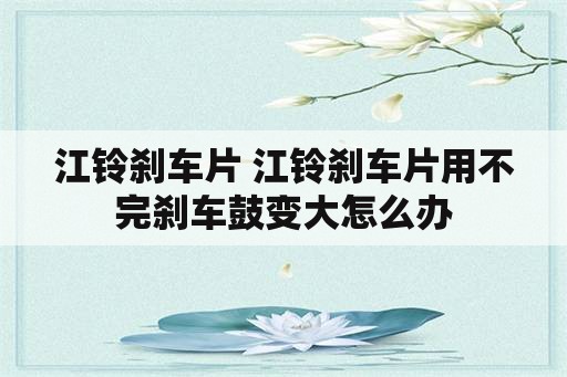 江铃刹车片 江铃刹车片用不完刹车鼓变大怎么办