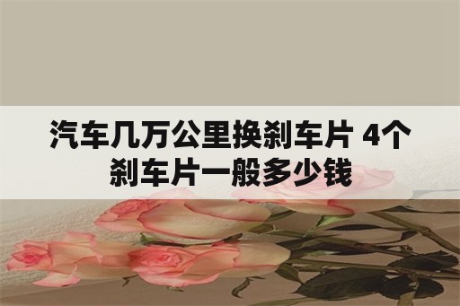 汽车几万公里换刹车片 4个刹车片一般多少钱