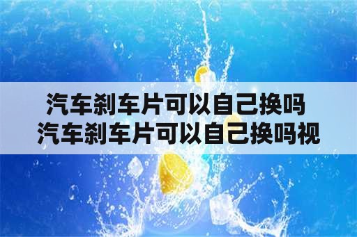 汽车刹车片可以自己换吗 汽车刹车片可以自己换吗视频