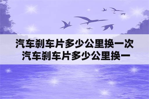 汽车刹车片多少公里换一次 汽车刹车片多少公里换一次合适