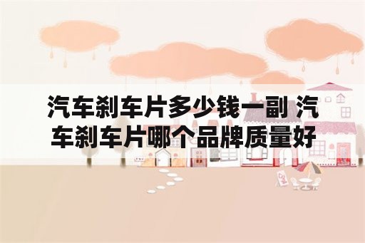 汽车刹车片多少钱一副 汽车刹车片哪个品牌质量好