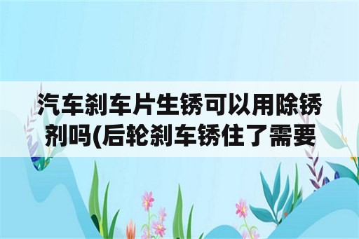 汽车刹车片生锈可以用除锈剂吗(后轮刹车锈住了需要喷油吗？)