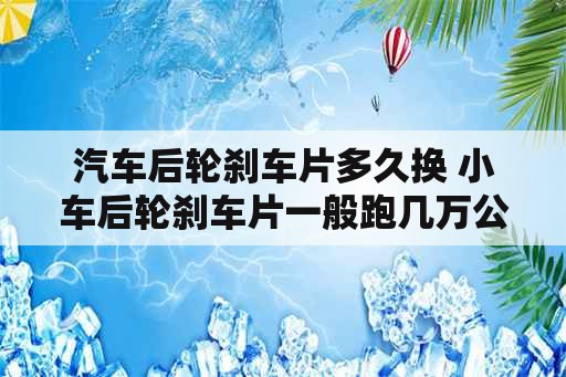 汽车后轮刹车片多久换 小车后轮刹车片一般跑几万公里可以更换