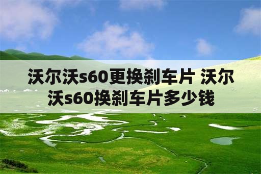 沃尔沃s60更换刹车片 沃尔沃s60换刹车片多少钱