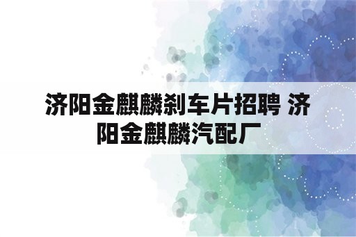 济阳金麒麟刹车片招聘 济阳金麒麟汽配厂