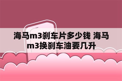 海马m3刹车片多少钱 海马m3换刹车油要几升