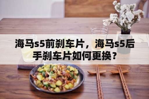 海马s5前刹车片，海马s5后手刹车片如何更换？