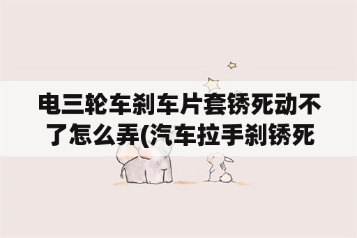 电三轮车刹车片套锈死动不了怎么弄(汽车拉手刹锈死开不走怎么办？)