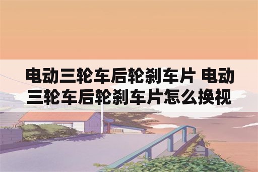 电动三轮车后轮刹车片 电动三轮车后轮刹车片怎么换视频