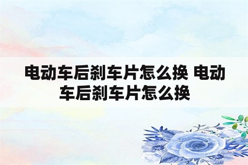 电动车后刹车片怎么换 电动车后刹车片怎么换