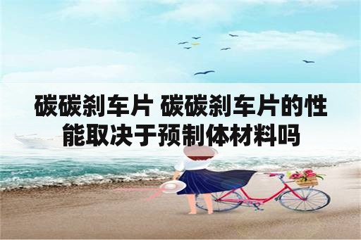 碳碳刹车片 碳碳刹车片的性能取决于预制体材料吗