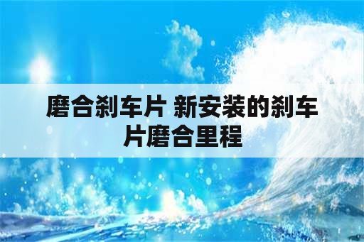 磨合刹车片 新安装的刹车片磨合里程