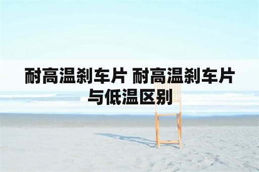 耐高温刹车片 耐高温刹车片与低温区别