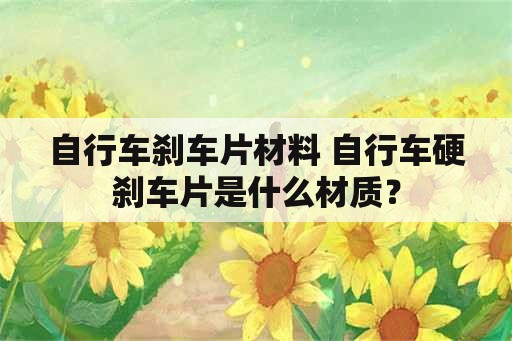 自行车刹车片材料 自行车硬刹车片是什么材质？