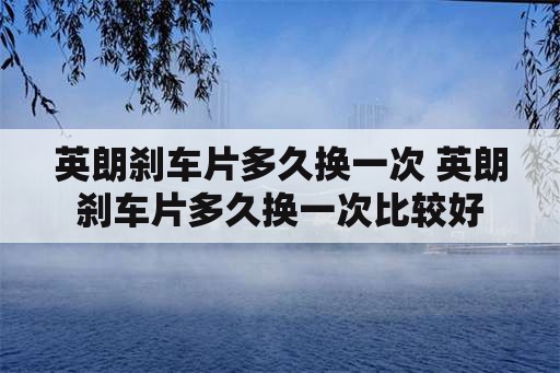 英朗刹车片多久换一次 英朗刹车片多久换一次比较好