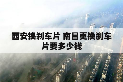 西安换刹车片 南昌更换刹车片要多少钱