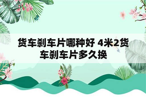 货车刹车片哪种好 4米2货车刹车片多久换