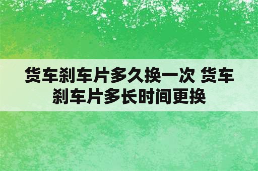 货车刹车片多久换一次 货车刹车片多长时间更换