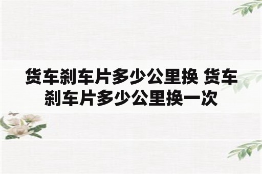 货车刹车片多少公里换 货车刹车片多少公里换一次