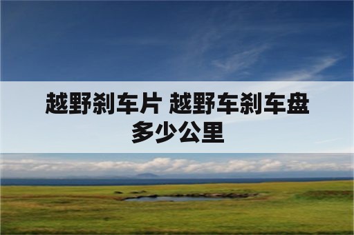 越野刹车片 越野车刹车盘多少公里