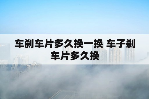 车刹车片多久换一换 车子刹车片多久换